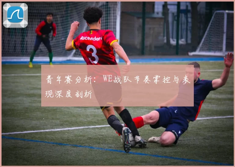 青年赛分析：WE战队节奏掌控与表现深度剖析